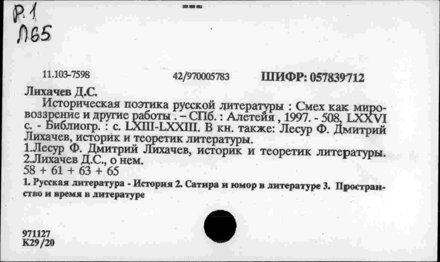 ﻿
11.103-7598	42/970005783 ШИФР: 057839712
Лихачев Д.С.
Историческая поэтика русской литературы : Смех как мировоззрение и другие работы . - СПб.: Алетеия , 1997. - 508, ЬХХУ! с. - Библиогр. : с. ЬХШ-ЬХХШ. В кн. также: Лесур Ф. Дмитрий Лихачев, историк и теоретик литературы.
1.	Лесур Ф. Дмитрий Лихачев, историк и теоретик литературы.
2.	Лихачев Д.С., о нем.	н
58 + 61 + 63 + 65
1. Русская литература - История 2. Сатира и юмор в литературе 3. Пространство и время в литературе
971127
К29/20